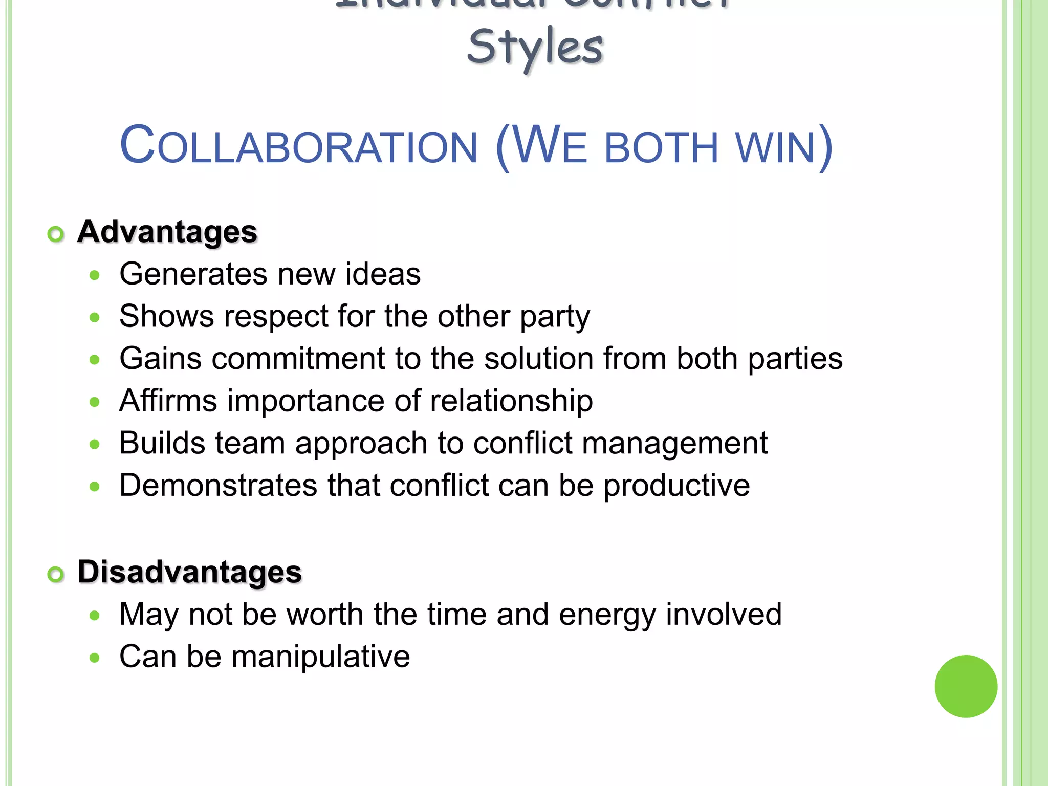 COLLABORATION (WE BOTH WIN)
 Advantages
 Generates new ideas
 Shows respect for the other party
 Gains commitment to the solution from both parties
 Affirms importance of relationship
 Builds team approach to conflict management
 Demonstrates that conflict can be productive
 Disadvantages
 May not be worth the time and energy involved
 Can be manipulative
Individual Conflict
Styles
 