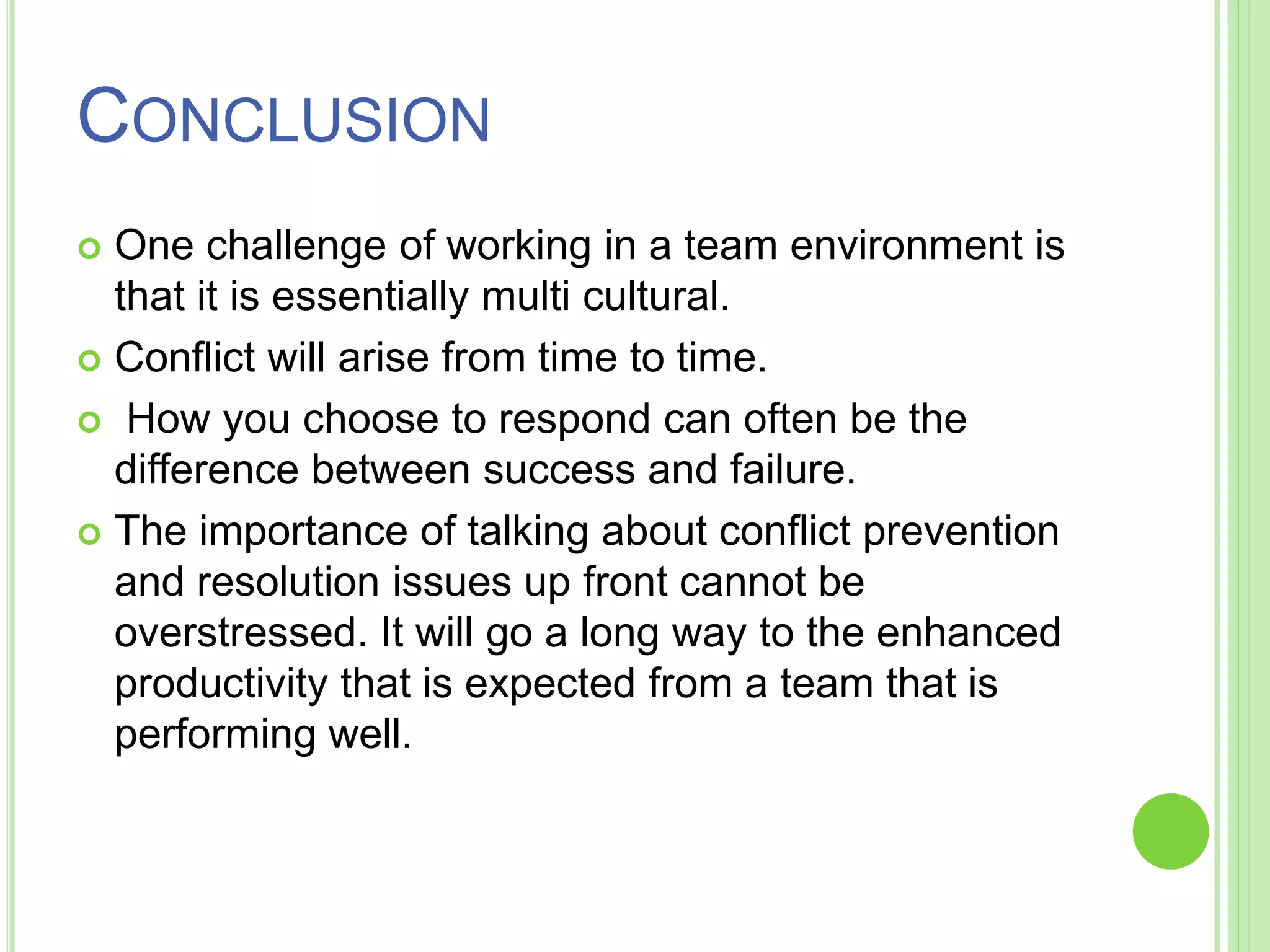 CONCLUSION
 One challenge of working in a team environment is
that it is essentially multi cultural.
 Conflict will arise from time to time.
 How you choose to respond can often be the
difference between success and failure.
 The importance of talking about conflict prevention
and resolution issues up front cannot be
overstressed. It will go a long way to the enhanced
productivity that is expected from a team that is
performing well.
 