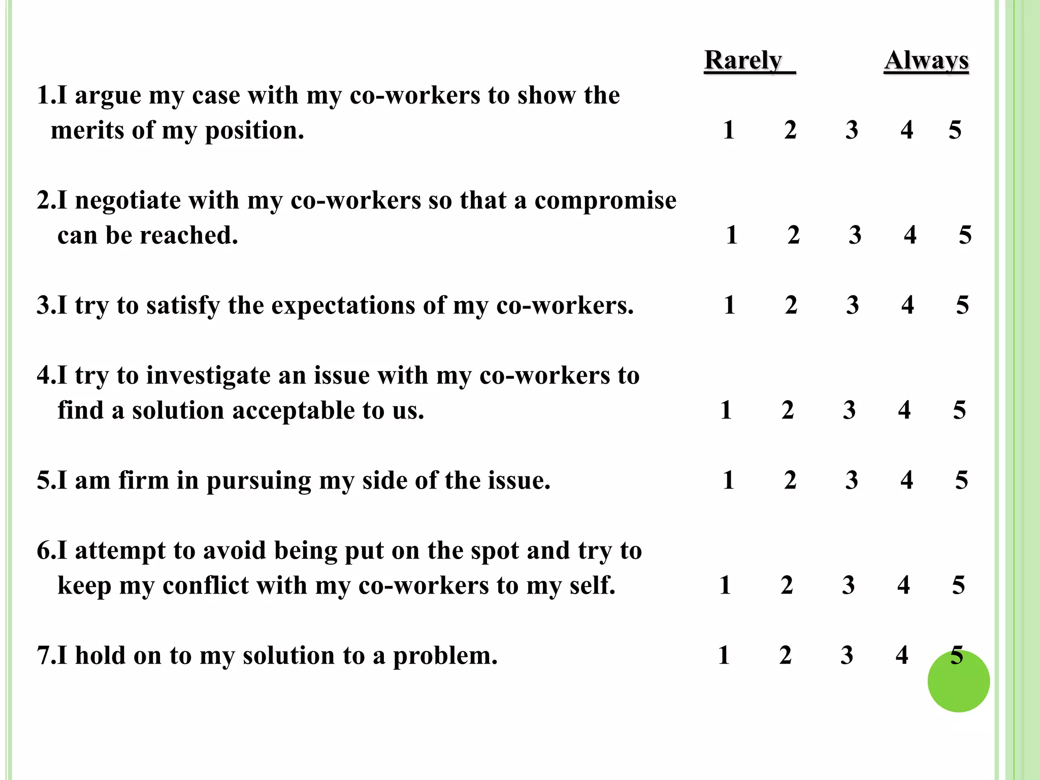 Rarely Always
1.I argue my case with my co-workers to show the
merits of my position. 1 2 3 4 5
2.I negotiate with my co-workers so that a compromise
can be reached. 1 2 3 4 5
3.I try to satisfy the expectations of my co-workers. 1 2 3 4 5
4.I try to investigate an issue with my co-workers to
find a solution acceptable to us. 1 2 3 4 5
5.I am firm in pursuing my side of the issue. 1 2 3 4 5
6.I attempt to avoid being put on the spot and try to
keep my conflict with my co-workers to my self. 1 2 3 4 5
7.I hold on to my solution to a problem. 1 2 3 4 5
 