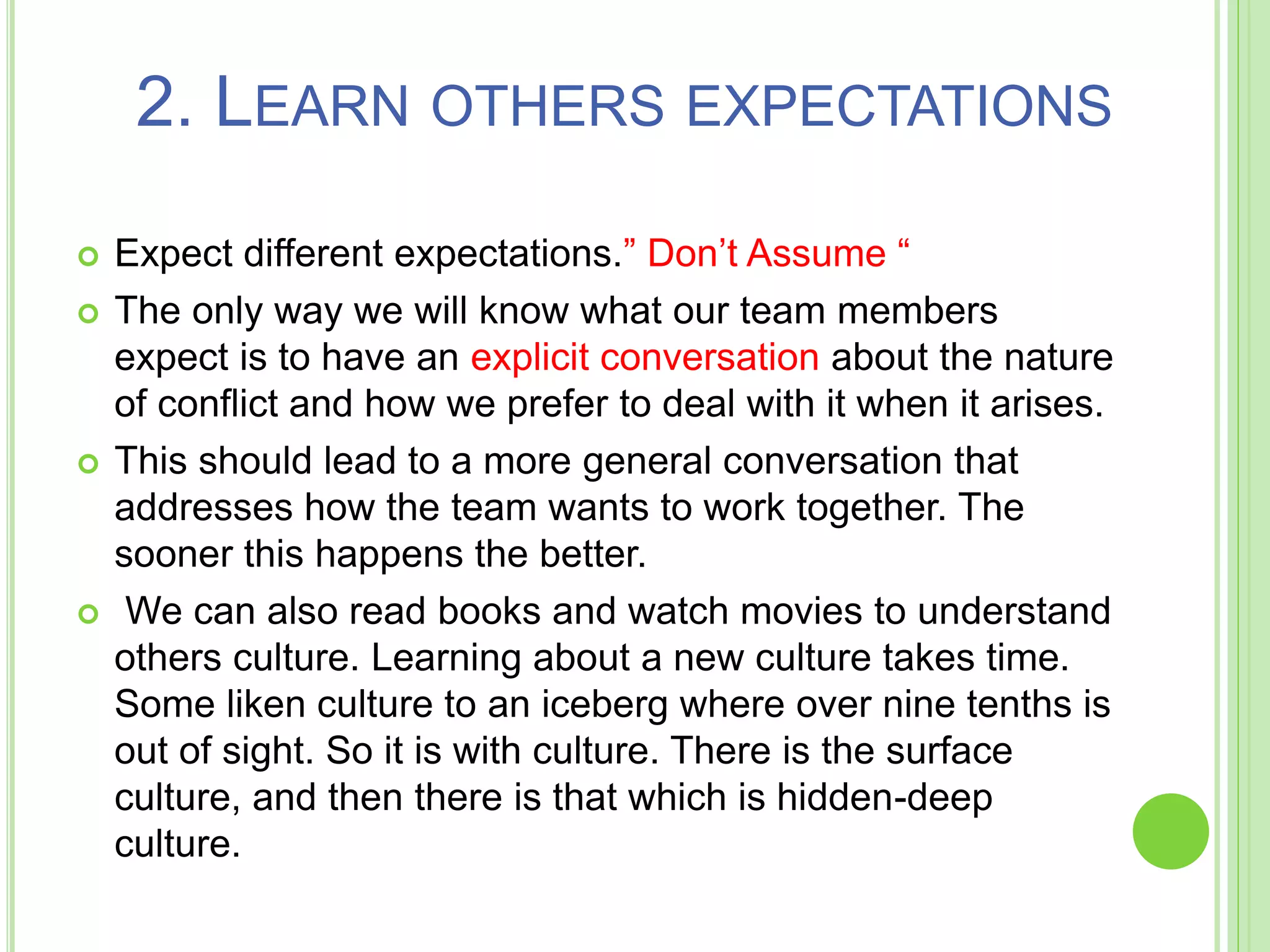 2. LEARN OTHERS EXPECTATIONS
 Expect different expectations.” Don’t Assume “
 The only way we will know what our team members
expect is to have an explicit conversation about the nature
of conflict and how we prefer to deal with it when it arises.
 This should lead to a more general conversation that
addresses how the team wants to work together. The
sooner this happens the better.
 We can also read books and watch movies to understand
others culture. Learning about a new culture takes time.
Some liken culture to an iceberg where over nine tenths is
out of sight. So it is with culture. There is the surface
culture, and then there is that which is hidden-deep
culture.
 