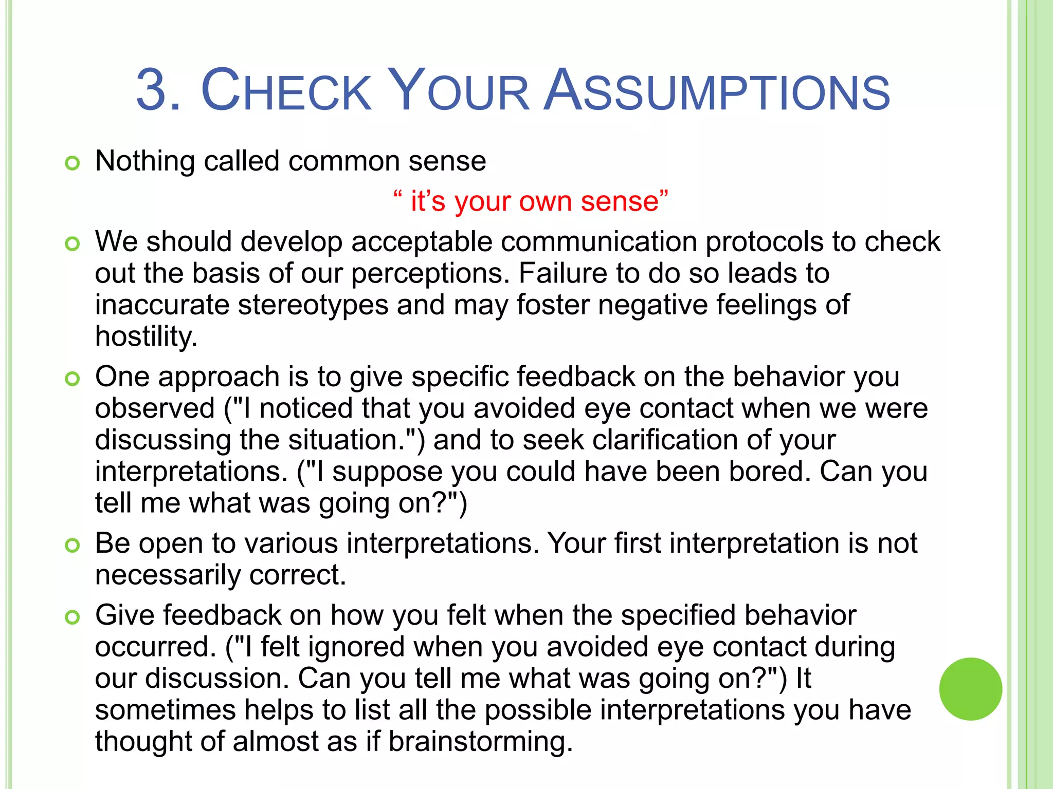 3. CHECK YOUR ASSUMPTIONS
 Nothing called common sense
“ it’s your own sense”
 We should develop acceptable communication protocols to check
out the basis of our perceptions. Failure to do so leads to
inaccurate stereotypes and may foster negative feelings of
hostility.
 One approach is to give specific feedback on the behavior you
observed ("I noticed that you avoided eye contact when we were
discussing the situation.") and to seek clarification of your
interpretations. ("I suppose you could have been bored. Can you
tell me what was going on?")
 Be open to various interpretations. Your first interpretation is not
necessarily correct.
 Give feedback on how you felt when the specified behavior
occurred. ("I felt ignored when you avoided eye contact during
our discussion. Can you tell me what was going on?") It
sometimes helps to list all the possible interpretations you have
thought of almost as if brainstorming.
 