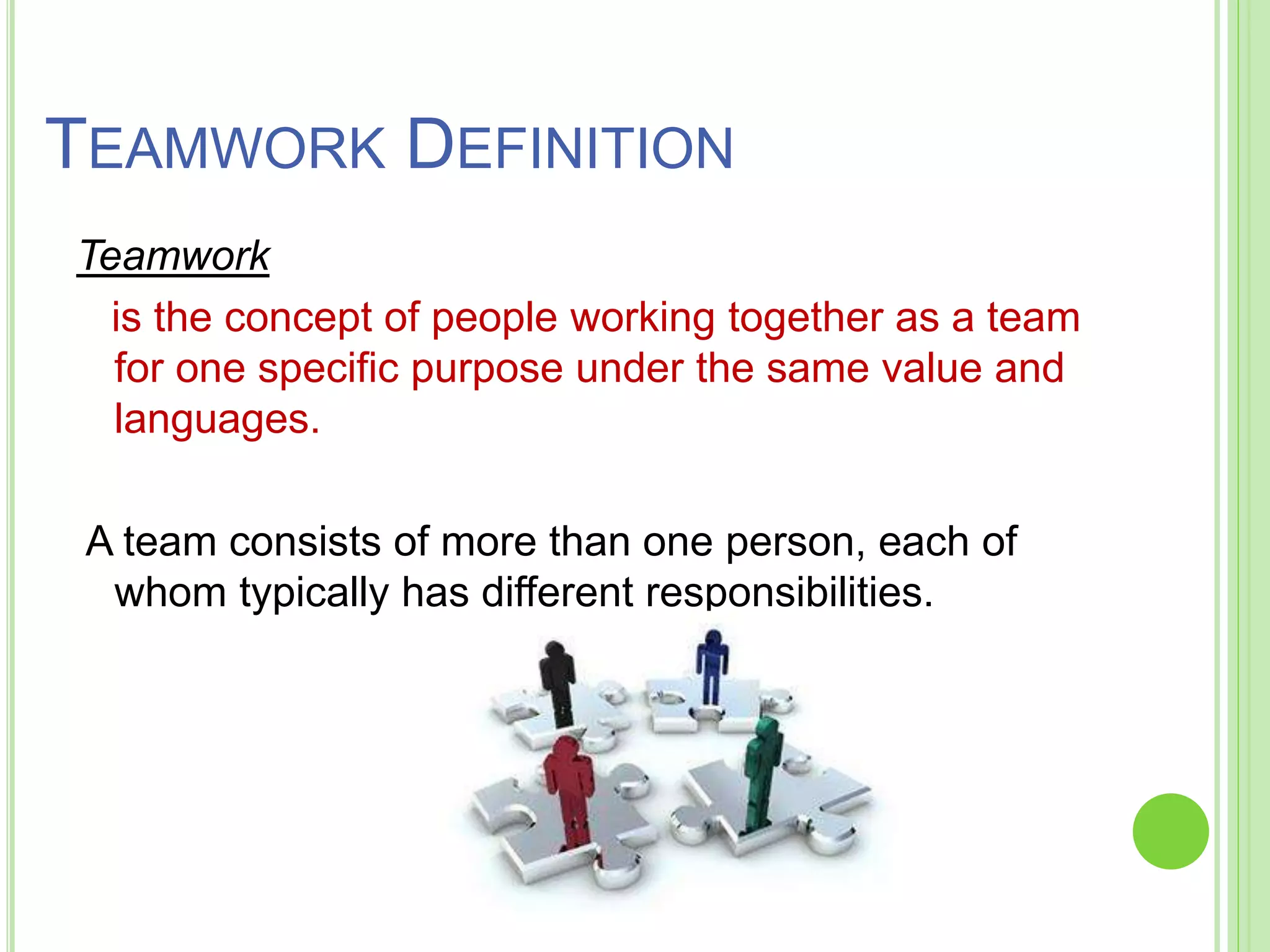 TEAMWORK DEFINITION
Teamwork
is the concept of people working together as a team
for one specific purpose under the same value and
languages.
A team consists of more than one person, each of
whom typically has different responsibilities.
 