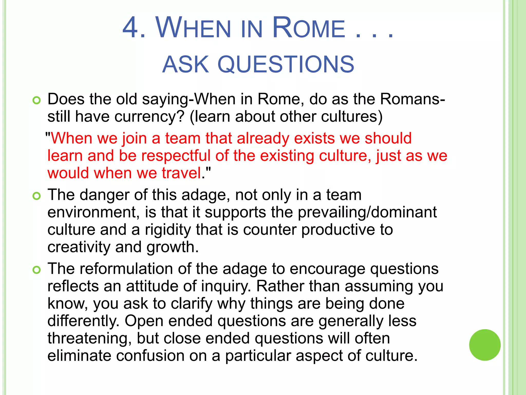 4. WHEN IN ROME . . .
ASK QUESTIONS
 Does the old saying-When in Rome, do as the Romans-
still have currency? (learn about other cultures)
"When we join a team that already exists we should
learn and be respectful of the existing culture, just as we
would when we travel."
 The danger of this adage, not only in a team
environment, is that it supports the prevailing/dominant
culture and a rigidity that is counter productive to
creativity and growth.
 The reformulation of the adage to encourage questions
reflects an attitude of inquiry. Rather than assuming you
know, you ask to clarify why things are being done
differently. Open ended questions are generally less
threatening, but close ended questions will often
eliminate confusion on a particular aspect of culture.
 
