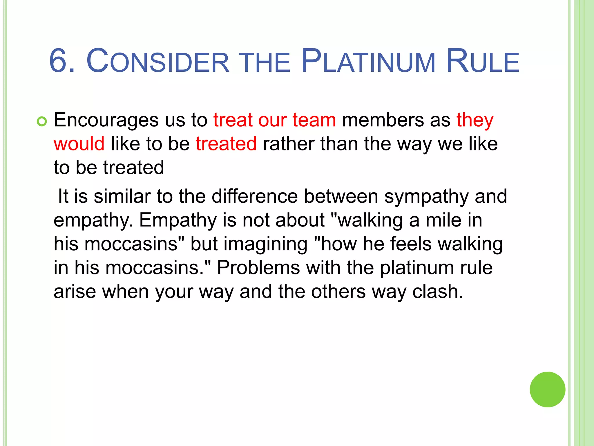 6. CONSIDER THE PLATINUM RULE
 Encourages us to treat our team members as they
would like to be treated rather than the way we like
to be treated
It is similar to the difference between sympathy and
empathy. Empathy is not about "walking a mile in
his moccasins" but imagining "how he feels walking
in his moccasins." Problems with the platinum rule
arise when your way and the others way clash.
 