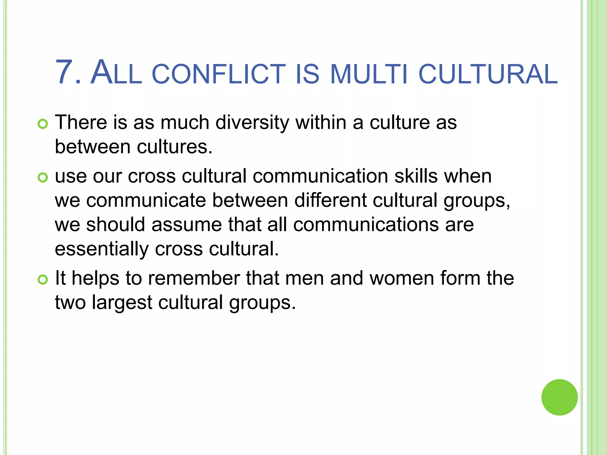 7. ALL CONFLICT IS MULTI CULTURAL
 There is as much diversity within a culture as
between cultures.
 use our cross cultural communication skills when
we communicate between different cultural groups,
we should assume that all communications are
essentially cross cultural.
 It helps to remember that men and women form the
two largest cultural groups.
 