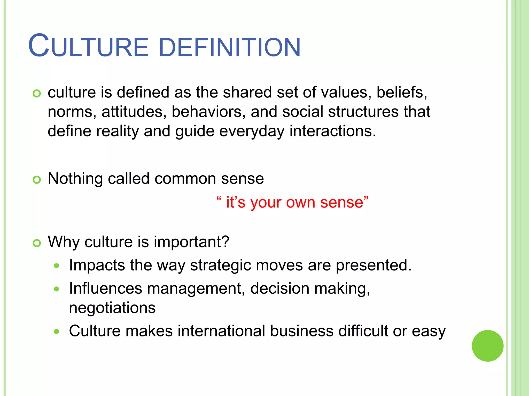 CULTURE DEFINITION
 culture is defined as the shared set of values, beliefs,
norms, attitudes, behaviors, and social structures that
define reality and guide everyday interactions.
 Nothing called common sense
“ it’s your own sense”
 Why culture is important?
 Impacts the way strategic moves are presented.
 Influences management, decision making,
negotiations
 Culture makes international business difficult or easy
 