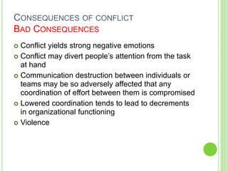 CONSEQUENCES OF CONFLICT
BAD CONSEQUENCES
 Conflict yields strong negative emotions
 Conflict may divert people’s attention from the task
at hand
 Communication destruction between individuals or
teams may be so adversely affected that any
coordination of effort between them is compromised
 Lowered coordination tends to lead to decrements
in organizational functioning
 Violence
 