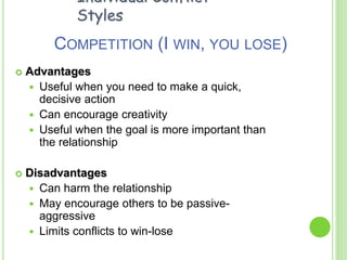 COMPETITION (I WIN, YOU LOSE)
 Advantages
 Useful when you need to make a quick,
decisive action
 Can encourage creativity
 Useful when the goal is more important than
the relationship
 Disadvantages
 Can harm the relationship
 May encourage others to be passive-
aggressive
 Limits conflicts to win-lose
Individual Conflict
Styles
 