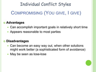 COMPROMISING (YOU GIVE, I GIVE)
 Advantages
 Can accomplish important goals in relatively short time
 Appears reasonable to most parties
 Disadvantages
 Can become an easy way out, when other solutions
might work better (a sophisticated form of avoidance)
 May be seen as lose-lose
Individual Conflict Styles
 