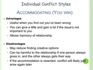 ACCOMMODATING (YOU WIN)
 Advantages
 Useful when you find out you’ve been wrong
 You can give a little and gain a lot if the issue’s not
important to you
 Allows harmony of relationship
 Disadvantages
 May reduce finding creative options
 Can be harmful to the relationship if one person always
gives in, and the other always gets their way
 If the accommodation is resented, conflict will likely just
arise again later
Individual Conflict Styles
 