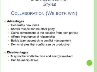 COLLABORATION (WE BOTH WIN)
 Advantages
 Generates new ideas
 Shows respect for the other party
 Gains commitment to the solution from both parties
 Affirms importance of relationship
 Builds team approach to conflict management
 Demonstrates that conflict can be productive
 Disadvantages
 May not be worth the time and energy involved
 Can be manipulative
Individual Conflict
Styles
 