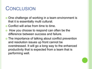 CONCLUSION
 One challenge of working in a team environment is
that it is essentially multi cultural.
 Conflict will arise from time to time.
 How you choose to respond can often be the
difference between success and failure.
 The importance of talking about conflict prevention
and resolution issues up front cannot be
overstressed. It will go a long way to the enhanced
productivity that is expected from a team that is
performing well.
 
