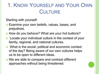 1. KNOW YOURSELF AND YOUR OWN
CULTURE
Starting with yourself:
 Examine your own beliefs, values, bases, and
prejudices.
 How do you behave? What are your hot buttons?
 Locate your individual culture in the context of your
family, regional, and national cultures.
 What is the social, political and economic context
of the day? Being aware of our own cultures helps
us to be open to different ideas.
 We are able to compare and contrast different
approaches without being threatened.
 