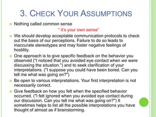 3. CHECK YOUR ASSUMPTIONS
 Nothing called common sense
“ it’s your own sense”
 We should develop acceptable communication protocols to check
out the basis of our perceptions. Failure to do so leads to
inaccurate stereotypes and may foster negative feelings of
hostility.
 One approach is to give specific feedback on the behavior you
observed ("I noticed that you avoided eye contact when we were
discussing the situation.") and to seek clarification of your
interpretations. ("I suppose you could have been bored. Can you
tell me what was going on?")
 Be open to various interpretations. Your first interpretation is not
necessarily correct.
 Give feedback on how you felt when the specified behavior
occurred. ("I felt ignored when you avoided eye contact during
our discussion. Can you tell me what was going on?") It
sometimes helps to list all the possible interpretations you have
thought of almost as if brainstorming.
 
