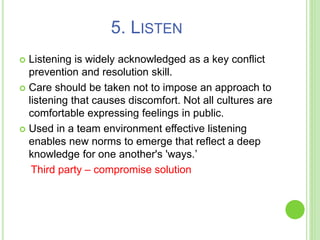 5. LISTEN
 Listening is widely acknowledged as a key conflict
prevention and resolution skill.
 Care should be taken not to impose an approach to
listening that causes discomfort. Not all cultures are
comfortable expressing feelings in public.
 Used in a team environment effective listening
enables new norms to emerge that reflect a deep
knowledge for one another's 'ways.’
Third party – compromise solution
 