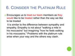 6. CONSIDER THE PLATINUM RULE
 Encourages us to treat our team members as they
would like to be treated rather than the way we like
to be treated
It is similar to the difference between sympathy and
empathy. Empathy is not about "walking a mile in
his moccasins" but imagining "how he feels walking
in his moccasins." Problems with the platinum rule
arise when your way and the others way clash.
 