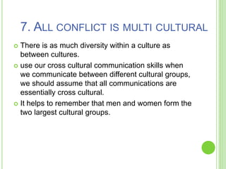 7. ALL CONFLICT IS MULTI CULTURAL
 There is as much diversity within a culture as
between cultures.
 use our cross cultural communication skills when
we communicate between different cultural groups,
we should assume that all communications are
essentially cross cultural.
 It helps to remember that men and women form the
two largest cultural groups.
 