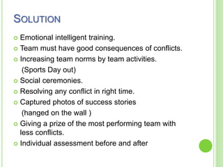 SOLUTION
 Emotional intelligent training.
 Team must have good consequences of conflicts.
 Increasing team norms by team activities.
(Sports Day out)
 Social ceremonies.
 Resolving any conflict in right time.
 Captured photos of success stories
(hanged on the wall )
 Giving a prize of the most performing team with
less conflicts.
 Individual assessment before and after
 
