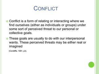  Conflict is a form of relating or interacting where we
find ourselves (either as individuals or groups) under
some sort of perceived threat to our personal or
collective goals.
 These goals are usually to do with our interpersonal
wants. These perceived threats may be either real or
imagined
(Condliffe, 1991, p3).
CONFLICT
 