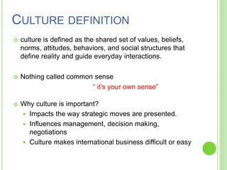 CULTURE DEFINITION
 culture is defined as the shared set of values, beliefs,
norms, attitudes, behaviors, and social structures that
define reality and guide everyday interactions.
 Nothing called common sense
“ it’s your own sense”
 Why culture is important?
 Impacts the way strategic moves are presented.
 Influences management, decision making,
negotiations
 Culture makes international business difficult or easy
 