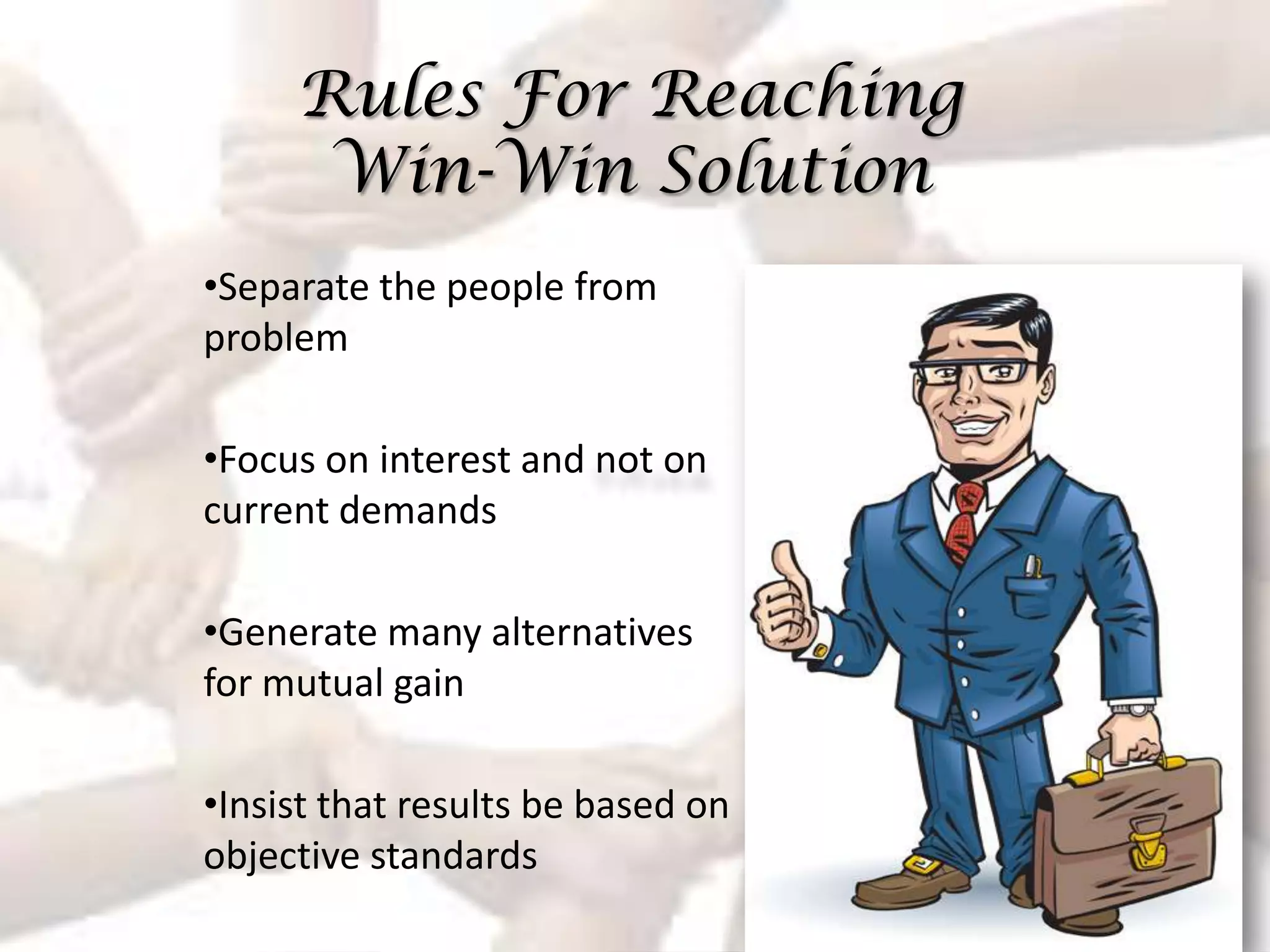 Rules For Reaching
      Win-Win Solution
•Separate the people from
problem

•Focus on interest and not on
current demands

•Generate many alternatives
for mutual gain

•Insist that results be based on
objective standards
 
