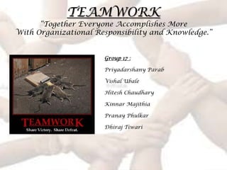 TEAMWORK
      “Together Everyone Accomplishes More
With Organizational Responsibility and Knowledge.”


                      Group 17 :

                      Priyadarshany Parab

                      Vishal Ubale

                      Hitesh Chaudhary

                      Kinnar Majithia

                      Pranay Phulkar

                      Dhiraj Tiwari
 
