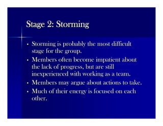 Stage 2: StormingStage 2: Storming
•• Storming is probably the most difficultStorming is probably the most difficult
stage for the group.stage for the group.
•• Members often become impatient aboutMembers often become impatient about
the lack of progress, but are stillthe lack of progress, but are still
inexperienced with working as a team.inexperienced with working as a team.
•• Members may argue about actions to take.Members may argue about actions to take.
•• Much of their energy is focused on eachMuch of their energy is focused on each
other.other.
 