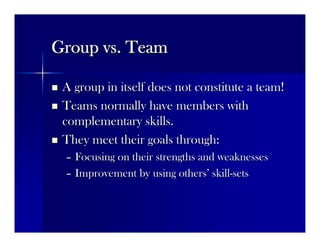 Group vs. TeamGroup vs. Team
 A group in itself does not constitute a team!A group in itself does not constitute a team!
 Teams normally have members withTeams normally have members with
complementary skills.complementary skills.
 They meet their goals through:They meet their goals through:
–– Focusing on their strengths and weaknessesFocusing on their strengths and weaknesses
–– Improvement by using othersImprovement by using others’’ skillskill--setssets
 