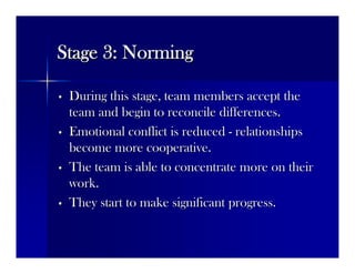 Stage 3: NormingStage 3: Norming
•• During this stage, team members accept theDuring this stage, team members accept the
team and begin to reconcile differences.team and begin to reconcile differences.
•• Emotional conflict is reducedEmotional conflict is reduced -- relationshipsrelationships
become more cooperative.become more cooperative.
•• The team is able to concentrate more on theirThe team is able to concentrate more on their
work.work.
•• They start to make significant progress.They start to make significant progress.
 