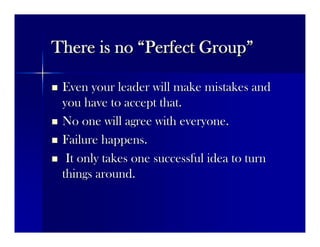 There is noThere is no ““Perfect GroupPerfect Group””
 Even your leader will make mistakes andEven your leader will make mistakes and
you have to accept that.you have to accept that.
 No one will agree with everyone.No one will agree with everyone.
 Failure happens.Failure happens.
 It only takes one successful idea to turnIt only takes one successful idea to turn
things around.things around.
 