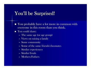 YouYou’’ll be Surprised!ll be Surprised!
 You probably have a lot more in common withYou probably have a lot more in common with
everyone in this room than you think.everyone in this room than you think.
 You could share:You could share:
–– The same age (or age group)The same age (or age group)
–– Views on raising a familyViews on raising a family
–– Same communitySame community
–– Some of the same friends/classmatesSome of the same friends/classmates
–– Similar experiencesSimilar experiences
–– Similar GoalsSimilar Goals
–– Mothers/FathersMothers/Fathers
 