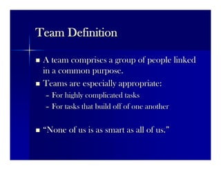 Team DefinitionTeam Definition
 A team comprises a group of people linkedA team comprises a group of people linked
in a common purpose.in a common purpose.
 Teams are especially appropriate:Teams are especially appropriate:
–– For highly complicated tasksFor highly complicated tasks
–– For tasks that build off of one anotherFor tasks that build off of one another
 ““None of us is as smart as all of us.None of us is as smart as all of us.””
 