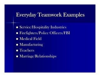 Everyday Teamwork ExamplesEveryday Teamwork Examples
 Service/Hospitality IndustriesService/Hospitality Industries
 Firefighters/Police Officers/FBIFirefighters/Police Officers/FBI
 Medical FieldMedical Field
 ManufacturingManufacturing
 TeachersTeachers
 Marriage/RelationshipsMarriage/Relationships
 