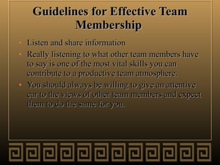 Guidelines for Effective Team Membership   Listen and share information  Really listening to what other team members have to say is one of the most vital skills you can contribute to a productive team atmosphere.  You should always be willing to give an attentive ear to the views of other team members and expect them to do the same for you.  