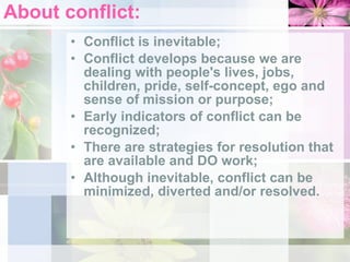 About conflict: Conflict is inevitable;  Conflict develops because we are dealing with people's lives, jobs, children, pride, self-concept, ego and sense of mission or purpose;  Early indicators of conflict can be recognized;  There are strategies for resolution that are available and DO work;  Although inevitable, conflict can be minimized, diverted and/or resolved.  