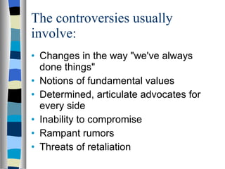 The controversies usually involve: Changes in the way "we've always done things"  Notions of fundamental values  Determined, articulate advocates for every side  Inability to compromise  Rampant rumors  Threats of retaliation  