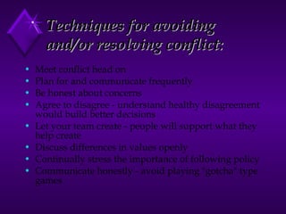 Techniques for avoiding and/or resolving   conflict:   Meet conflict head on  Plan for and communicate frequently  Be honest about concerns  Agree to disagree - understand healthy disagreement would build better decisions  Let your team create - people will support what they help create  Discuss differences in values openly  Continually stress the importance of following policy  Communicate honestly - avoid playing "gotcha" type games  