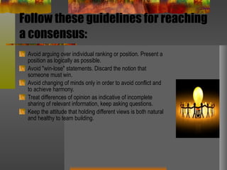 Follow these guidelines for reaching a consensus: Avoid arguing over individual ranking or position. Present a position as logically as possible.  Avoid "win-lose" statements. Discard the notion that someone must win.  Avoid changing of minds only in order to avoid conflict and to achieve harmony.  Treat differences of opinion as indicative of incomplete sharing of relevant information, keep asking questions.  Keep the attitude that holding different views is both natural and healthy to team building.  