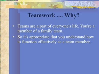 Teamwork .... Why? Teams are a part of everyone's life. You're a member of a family team.  So it's appropriate that you understand how to function effectively as a team member. 