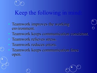 Keep the following in mind: Teamwork improves the working environment.  Teamwork keeps communication consistent.  Teamwork relieves stress.  Teamwork reduces errors.  Teamwork keeps communication lines open.  