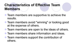 Characteristics of Effective Team Members   Team members are supportive to achieve the results.  Team members avoid "winning" or looking good at the expense of others.  Team members are open to the ideas of others.  Team members share information and ideas.  Team members support the contribution of others.  