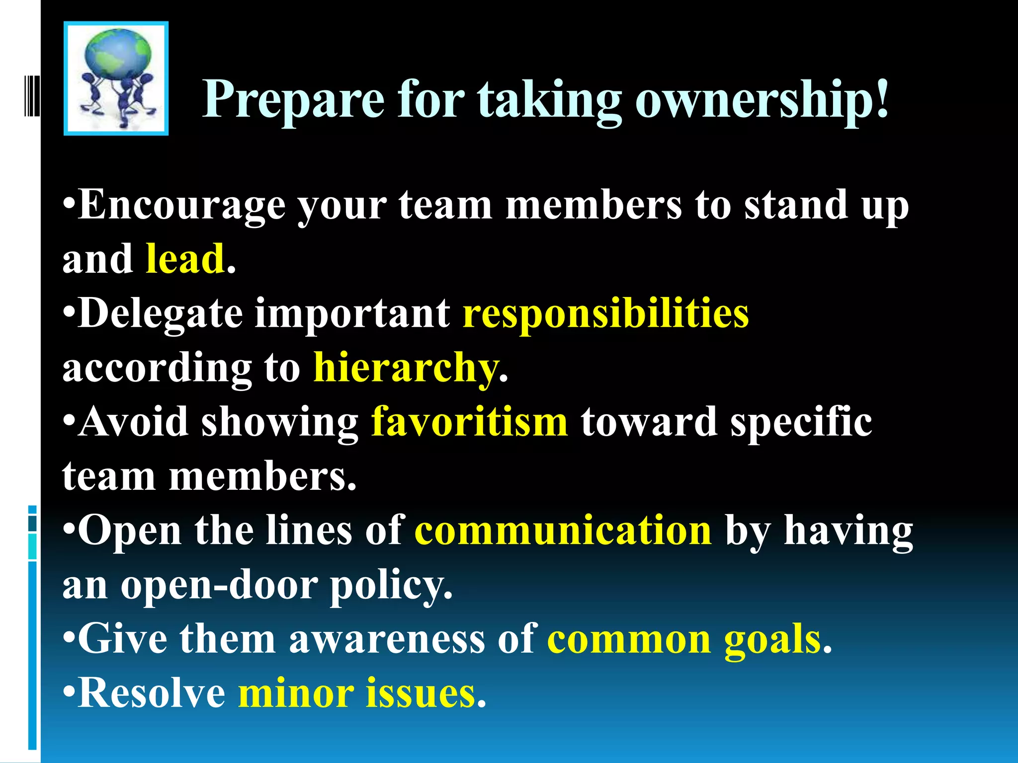 Prepare for taking ownership!
•Encourage your team members to stand up
and lead.
•Delegate important responsibilities
according to hierarchy.
•Avoid showing favoritism toward specific
team members.
•Open the lines of communication by having
an open-door policy.
•Give them awareness of common goals.
•Resolve minor issues.
 