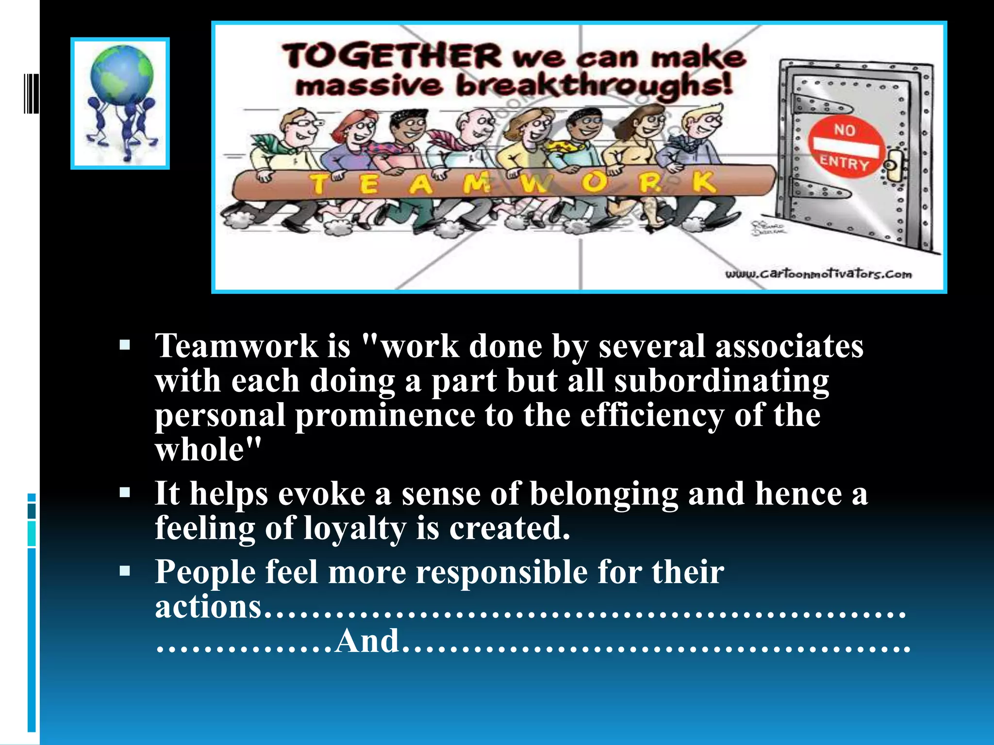  Teamwork is "work done by several associates
with each doing a part but all subordinating
personal prominence to the efficiency of the
whole"
 It helps evoke a sense of belonging and hence a
feeling of loyalty is created.
 People feel more responsible for their
actions………………………………………………
……………And…………………………………….
 