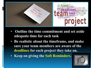 • Outline the time commitment and set aside
adequate time for each task
• Be realistic about the timeframe, and make
sure your team members are aware of the
deadlines for each project they take on.
• Keep on giving the Soft Reminders.
 