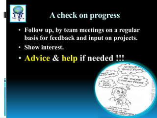 Acheck on progress
• Follow up, by team meetings on a regular
basis for feedback and input on projects.
• Show interest.
• Advice & help if needed !!!
 