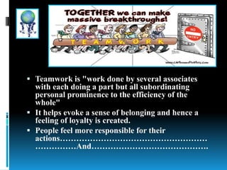  Teamwork is "work done by several associates
with each doing a part but all subordinating
personal prominence to the efficiency of the
whole"
 It helps evoke a sense of belonging and hence a
feeling of loyalty is created.
 People feel more responsible for their
actions………………………………………………
……………And…………………………………….
 