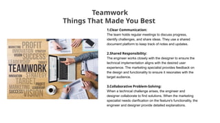 Teamwork
Things That Made You Best
1.Clear Communication:
The team holds regular meetings to discuss progress,
identify challenges, and share ideas. They use a shared
document platform to keep track of notes and updates.
2.Shared Responsibility:
The engineer works closely with the designer to ensure the
technical implementation aligns with the desired user
experience. The marketing specialist provides feedback on
the design and functionality to ensure it resonates with the
target audience.
3.Collaborative Problem-Solving:
When a technical challenge arises, the engineer and
designer collaborate to find solutions. When the marketing
specialist needs clarification on the feature's functionality, the
engineer and designer provide detailed explanations.
 