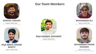 Our Team Members
DANIYAL FARUKH
Reg No: ABA251004
RAJA ABDUL WAHAB
BHATTI
Reg No: ABA251008
MUHAMMAD FAHAD
HUSSAIN
Reg No: ABA251002
MUHAMMAD ALI
Reg No: ABA251005
RAJA SHARJEEL BASHARAT
Reg No: ABA251009
 