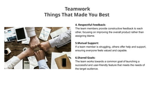 4. Respectful Feedback:
The team members provide constructive feedback to each
other, focusing on improving the overall product rather than
assigning blame.
5.Mutual Support:
If a team member is struggling, others offer help and support,
ensuring everyone feels valued and capable.
6.Shared Goals:
The team works towards a common goal of launching a
successful and user-friendly feature that meets the needs of
the target audience.
Teamwork
Things That Made You Best
 