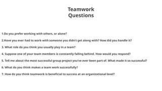 Teamwork
Questions
Teamwork
1.Do you prefer working with others, or alone?
2.Have you ever had to work with someone you didn’t get along with? How did you handle it?
3. What role do you think you usually play in a team?
4. Suppose one of your team members is constantly falling behind. How would you respond?
5. Tell me about the most successful group project you’ve ever been part of. What made it so successful?
6. What do you think makes a team work successfully?
7. How do you think teamwork is beneficial to success at an organizational level?
 